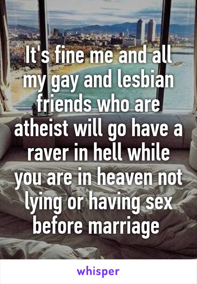 It's fine me and all my gay and lesbian friends who are atheist will go have a raver in hell while you are in heaven not lying or having sex before marriage 