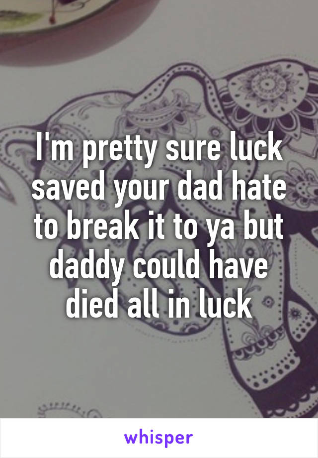 I'm pretty sure luck saved your dad hate to break it to ya but daddy could have died all in luck