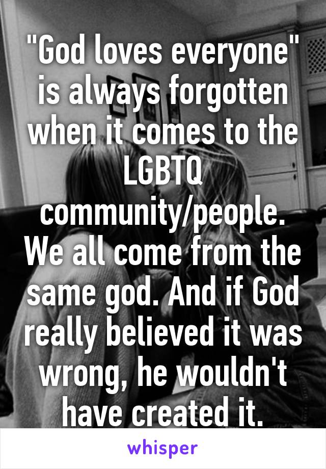 "God loves everyone" is always forgotten when it comes to the LGBTQ community/people. We all come from the same god. And if God really believed it was wrong, he wouldn't have created it.