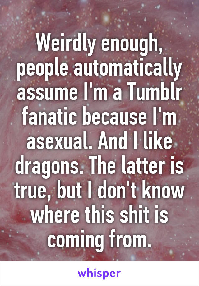 Weirdly enough, people automatically assume I'm a Tumblr fanatic because I'm asexual. And I like dragons. The latter is true, but I don't know where this shit is coming from.