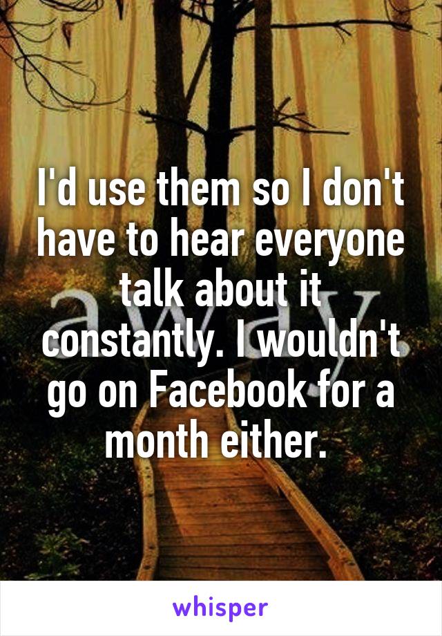 I'd use them so I don't have to hear everyone talk about it constantly. I wouldn't go on Facebook for a month either. 