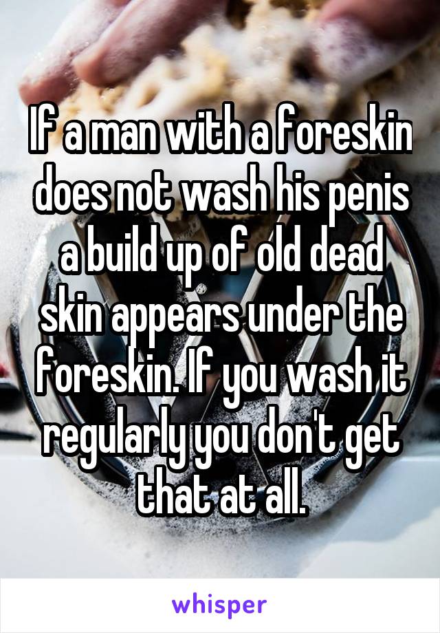 If a man with a foreskin does not wash his penis a build up of old dead skin appears under the foreskin. If you wash it regularly you don't get that at all.