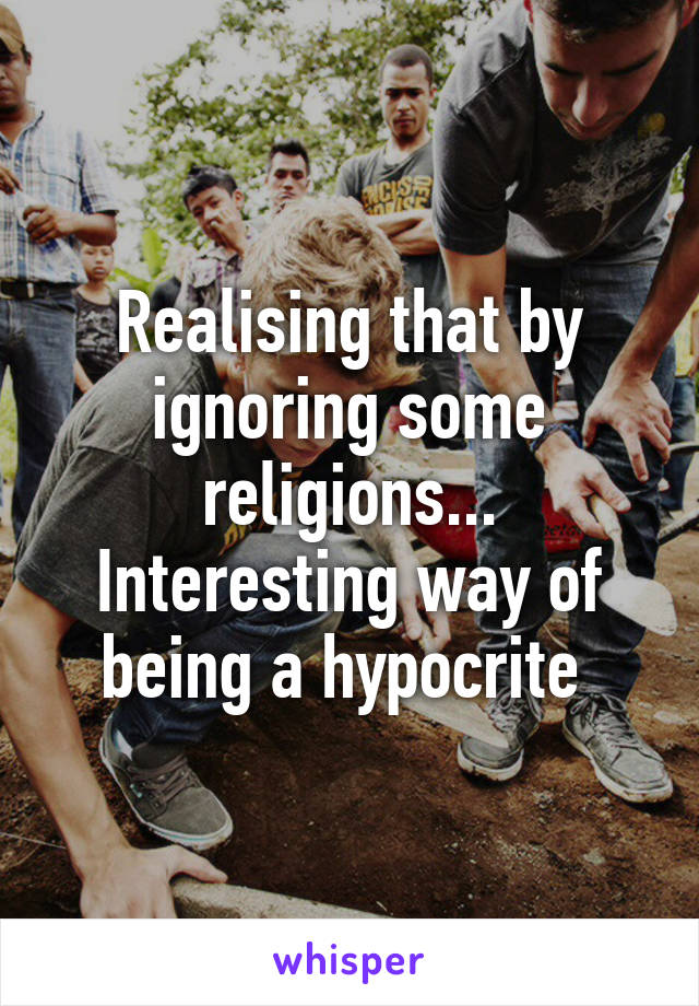 Realising that by ignoring some religions... Interesting way of being a hypocrite 