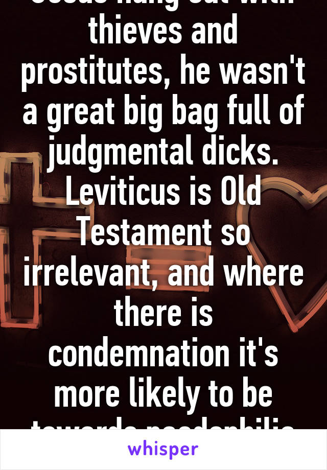 Jesus hung out with thieves and prostitutes, he wasn't a great big bag full of judgmental dicks. Leviticus is Old Testament so irrelevant, and where there is condemnation it's more likely to be towards paedophilia and gang rape.