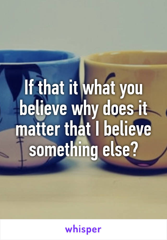 If that it what you believe why does it matter that I believe something else?