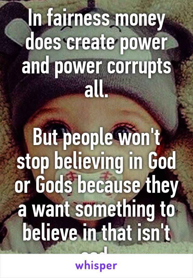 In fairness money does create power and power corrupts all.

But people won't stop believing in God or Gods because they a want something to believe in that isn't sad.