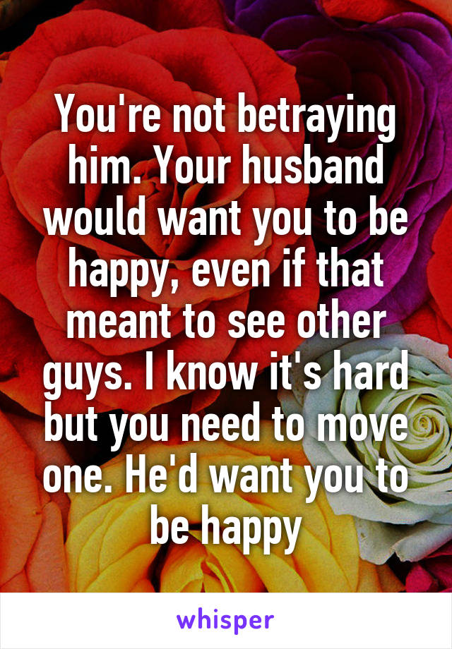 You're not betraying him. Your husband would want you to be happy, even if that meant to see other guys. I know it's hard but you need to move one. He'd want you to be happy