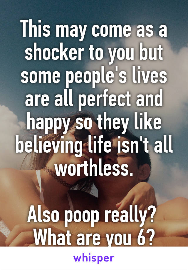 This may come as a shocker to you but some people's lives are all perfect and happy so they like believing life isn't all worthless.

Also poop really? 
What are you 6?