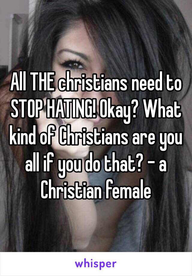 All THE christians need to STOP HATING! Okay? What kind of Christians are you all if you do that? - a Christian female 