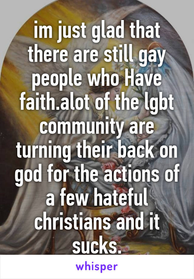 im just glad that there are still gay people who Have faith.alot of the lgbt community are turning their back on god for the actions of a few hateful christians and it sucks.
