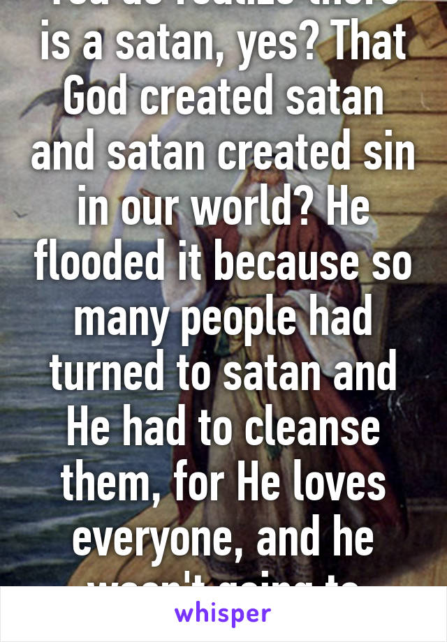 You do realize there is a satan, yes? That God created satan and satan created sin in our world? He flooded it because so many people had turned to satan and He had to cleanse them, for He loves everyone, and he wasn't going to allow...