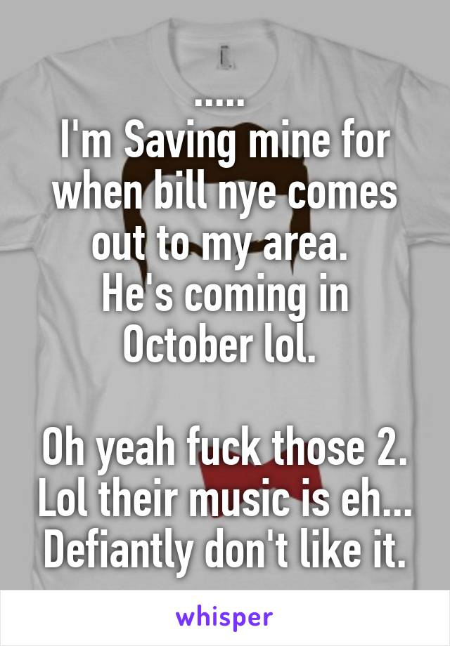 ..... 
I'm Saving mine for when bill nye comes out to my area. 
He's coming in October lol. 

Oh yeah fuck those 2. Lol their music is eh... Defiantly don't like it.