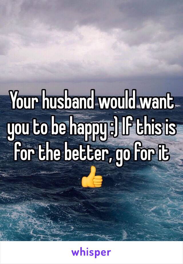 Your husband would want you to be happy :) If this is for the better, go for it 👍