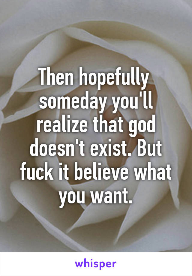 Then hopefully  someday you'll realize that god doesn't exist. But fuck it believe what you want.