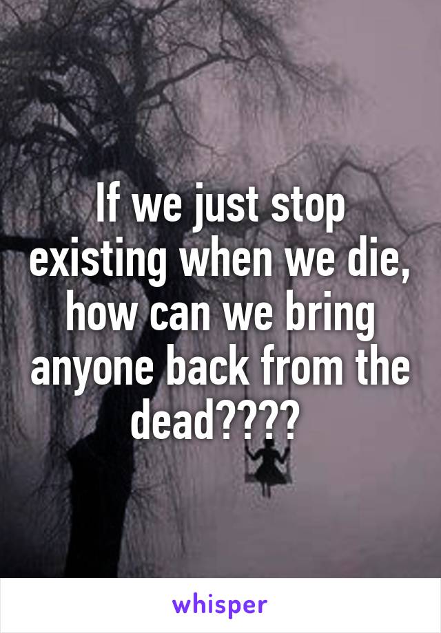 If we just stop existing when we die, how can we bring anyone back from the dead???? 