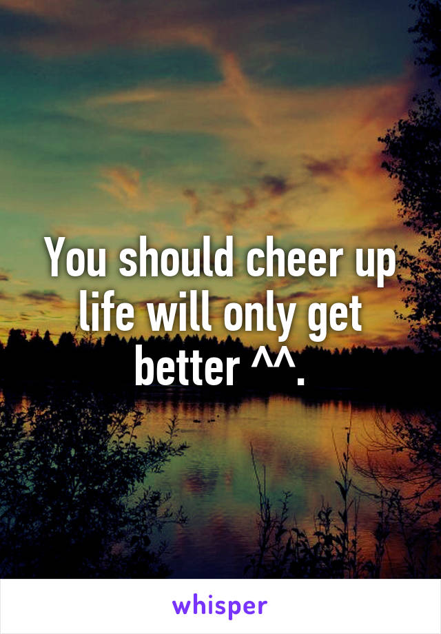 You should cheer up life will only get better ^^.