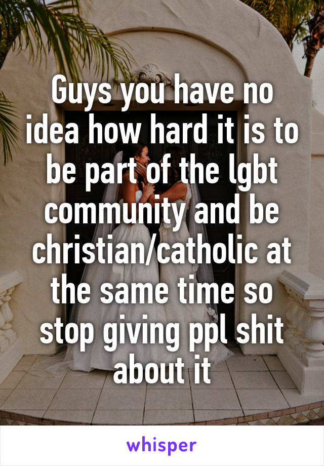 Guys you have no idea how hard it is to be part of the lgbt community and be christian/catholic at the same time so stop giving ppl shit about it