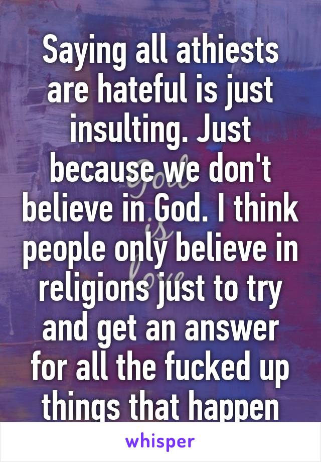 Saying all athiests are hateful is just insulting. Just because we don't believe in God. I think people only believe in religions just to try and get an answer for all the fucked up things that happen