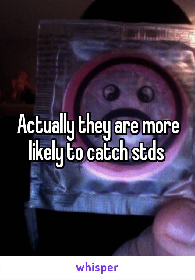 Actually they are more likely to catch stds 