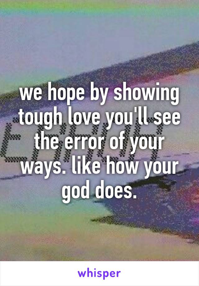 we hope by showing tough love you'll see the error of your ways. like how your god does.
