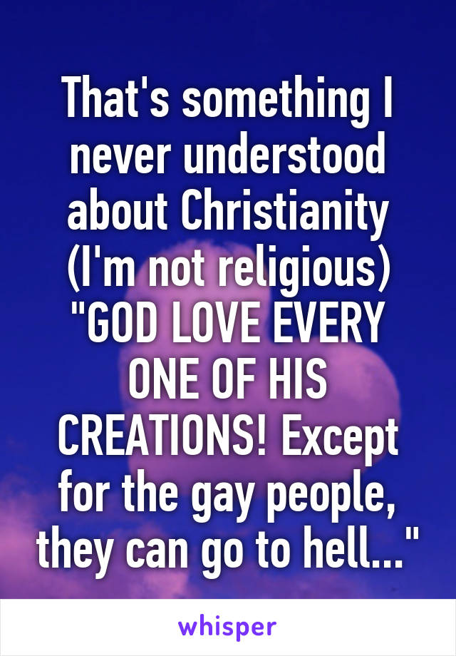 That's something I never understood about Christianity (I'm not religious)
"GOD LOVE EVERY ONE OF HIS CREATIONS! Except for the gay people, they can go to hell..."