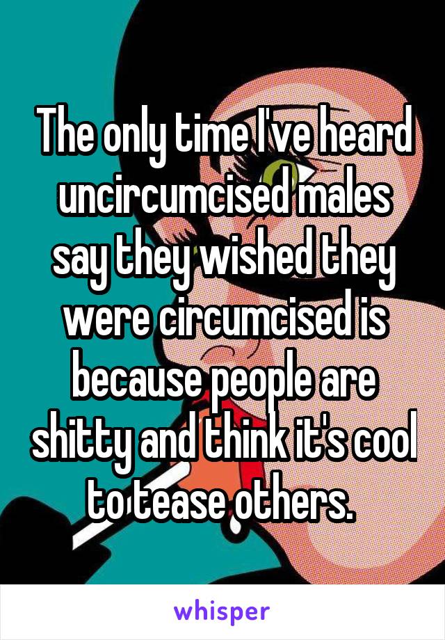 The only time I've heard uncircumcised males say they wished they were circumcised is because people are shitty and think it's cool to tease others. 