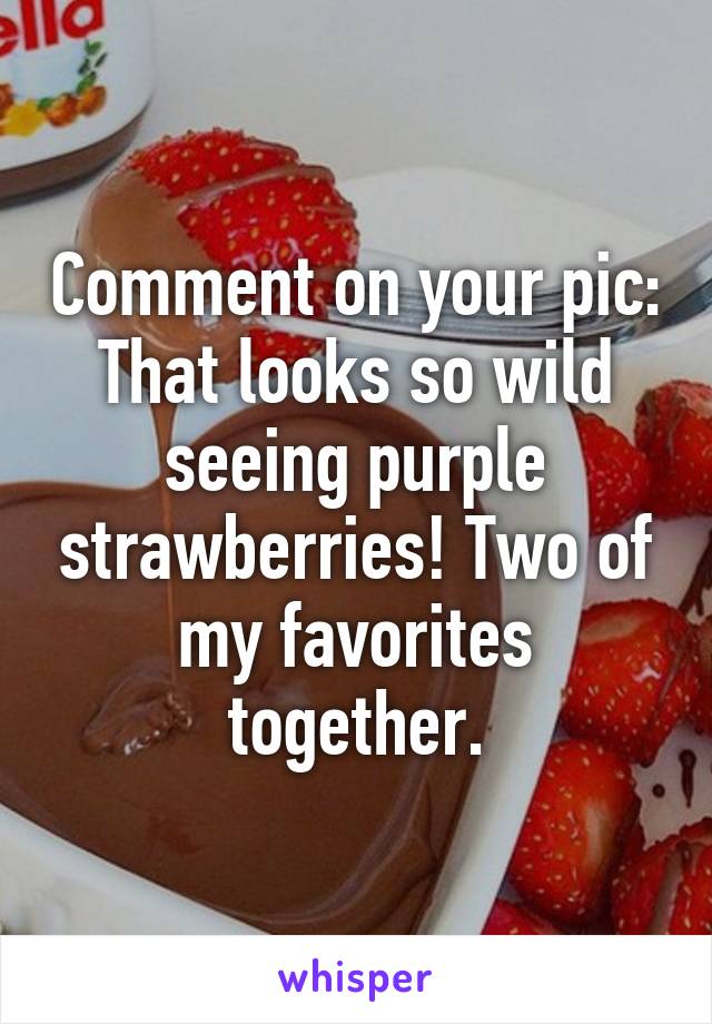 Comment on your pic: That looks so wild seeing purple strawberries! Two of my favorites together.
