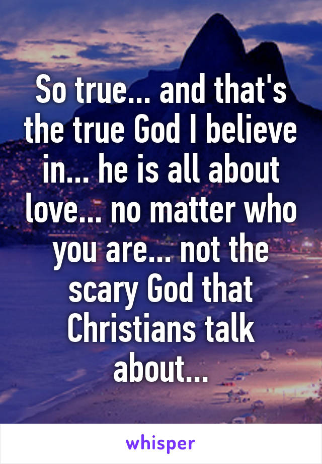 So true... and that's the true God I believe in... he is all about love... no matter who you are... not the scary God that Christians talk about...