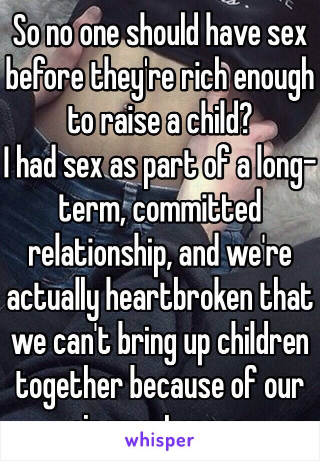 So no one should have sex before they're rich enough to raise a child?
I had sex as part of a long-term, committed relationship, and we're actually heartbroken that we can't bring up children together because of our circumstances.