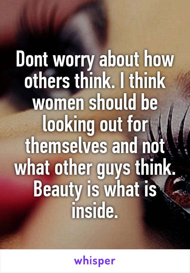 Dont worry about how others think. I think women should be looking out for themselves and not what other guys think. Beauty is what is inside.