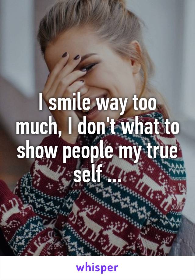 I smile way too much, I don't what to show people my true self ...
