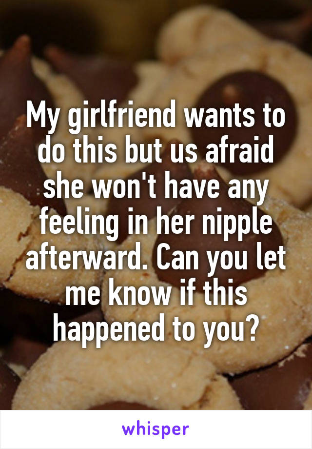 My girlfriend wants to do this but us afraid she won't have any feeling in her nipple afterward. Can you let me know if this happened to you?
