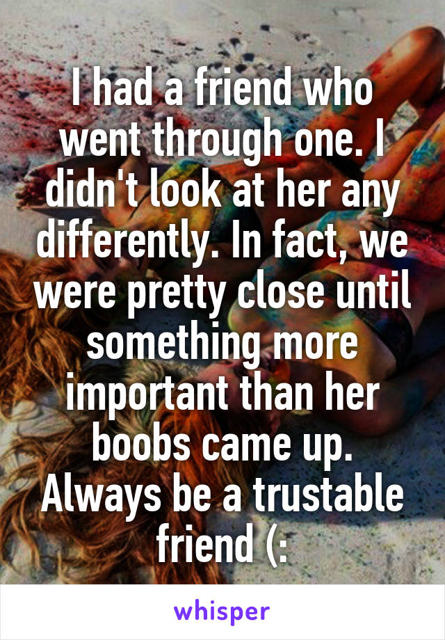 I had a friend who went through one. I didn't look at her any differently. In fact, we were pretty close until something more important than her boobs came up. Always be a trustable friend (: