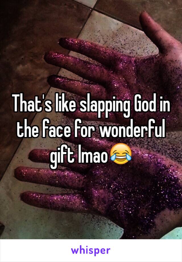 That's like slapping God in the face for wonderful gift lmao😂