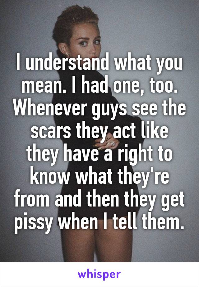 I understand what you mean. I had one, too. Whenever guys see the scars they act like they have a right to know what they're from and then they get pissy when I tell them.