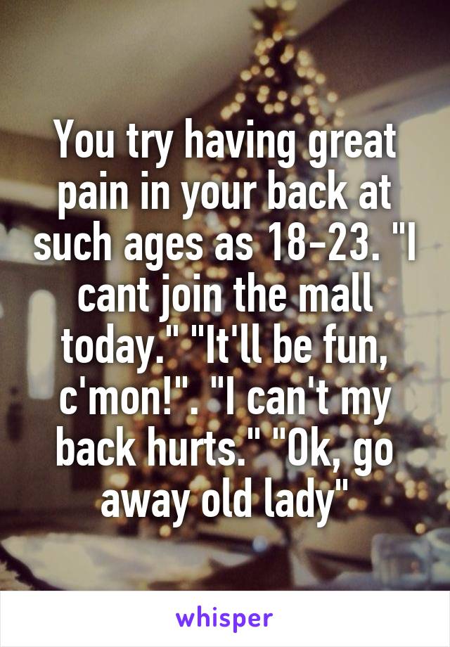 You try having great pain in your back at such ages as 18-23. "I cant join the mall today." "It'll be fun, c'mon!". "I can't my back hurts." "Ok, go away old lady"