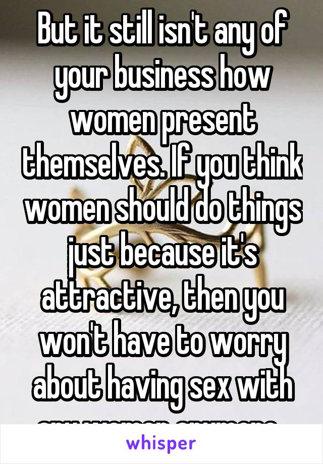 But it still isn't any of your business how women present themselves. If you think women should do things just because it's attractive, then you won't have to worry about having sex with any women anymore. 