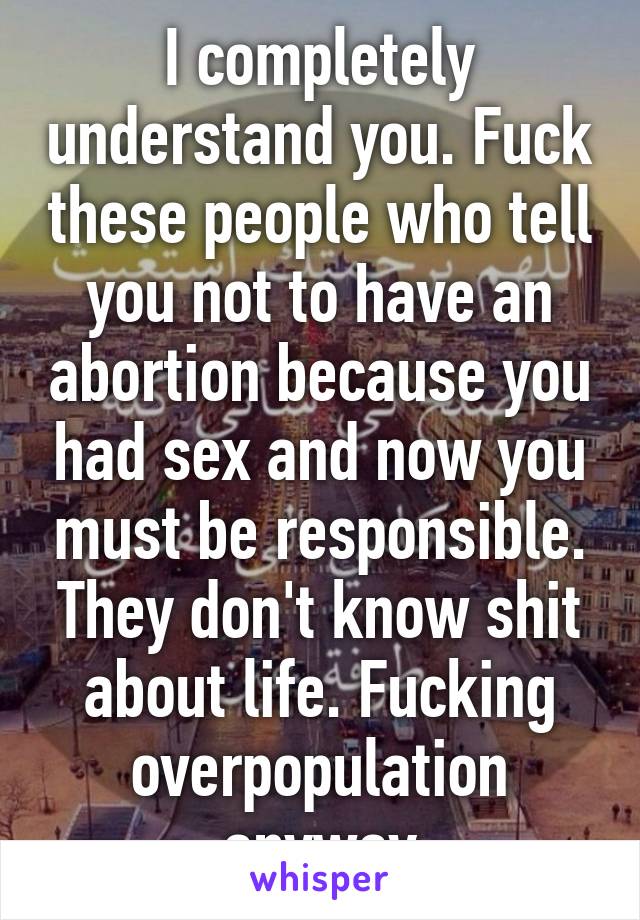 I completely understand you. Fuck these people who tell you not to have an abortion because you had sex and now you must be responsible. They don't know shit about life. Fucking overpopulation anyway