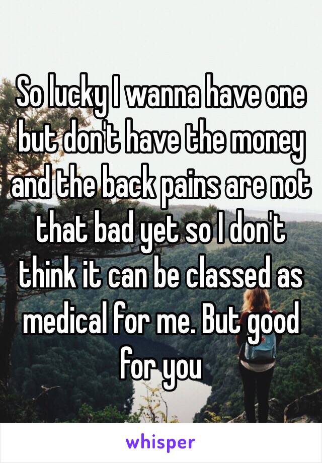 So lucky I wanna have one but don't have the money and the back pains are not that bad yet so I don't think it can be classed as medical for me. But good for you