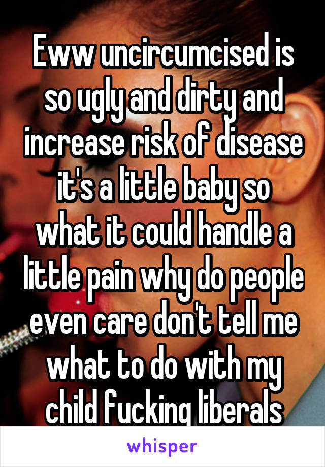 Eww uncircumcised is so ugly and dirty and increase risk of disease it's a little baby so what it could handle a little pain why do people even care don't tell me what to do with my child fucking liberals