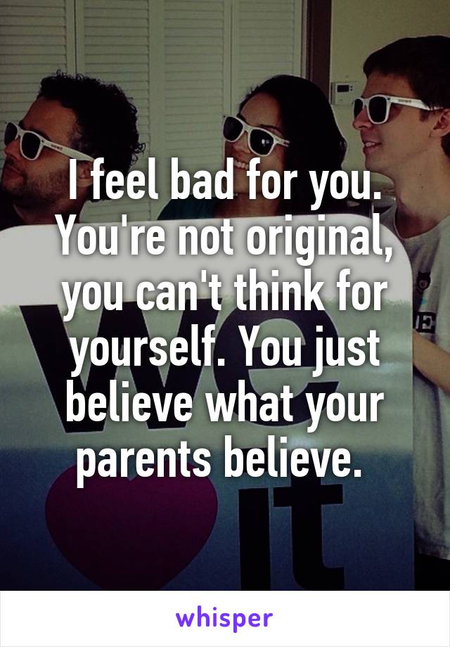 I feel bad for you.
You're not original, you can't think for yourself. You just believe what your parents believe. 