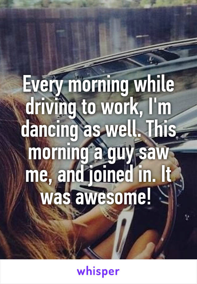 Every morning while driving to work, I'm dancing as well. This morning a guy saw me, and joined in. It was awesome! 