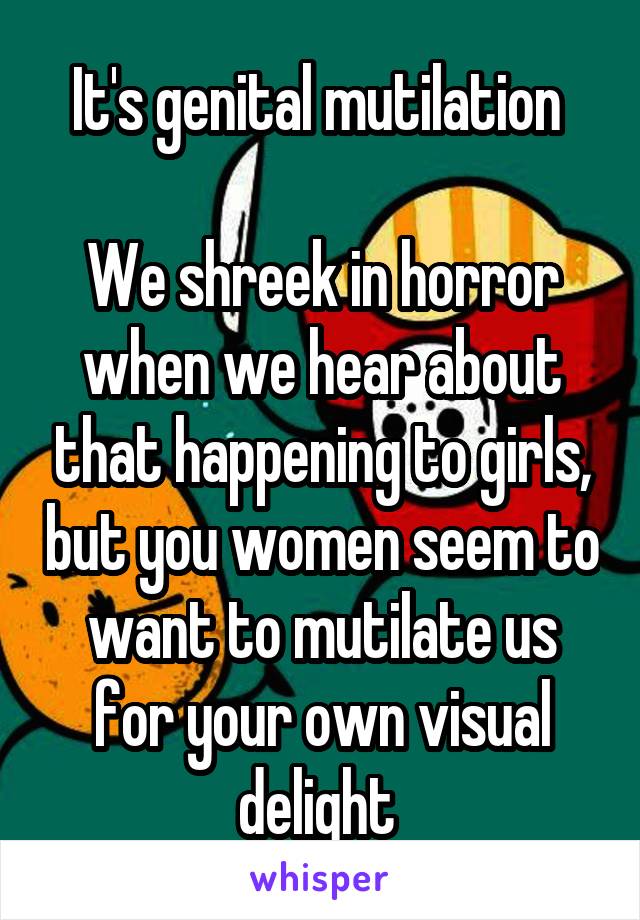 It's genital mutilation 

We shreek in horror when we hear about that happening to girls, but you women seem to want to mutilate us for your own visual delight 