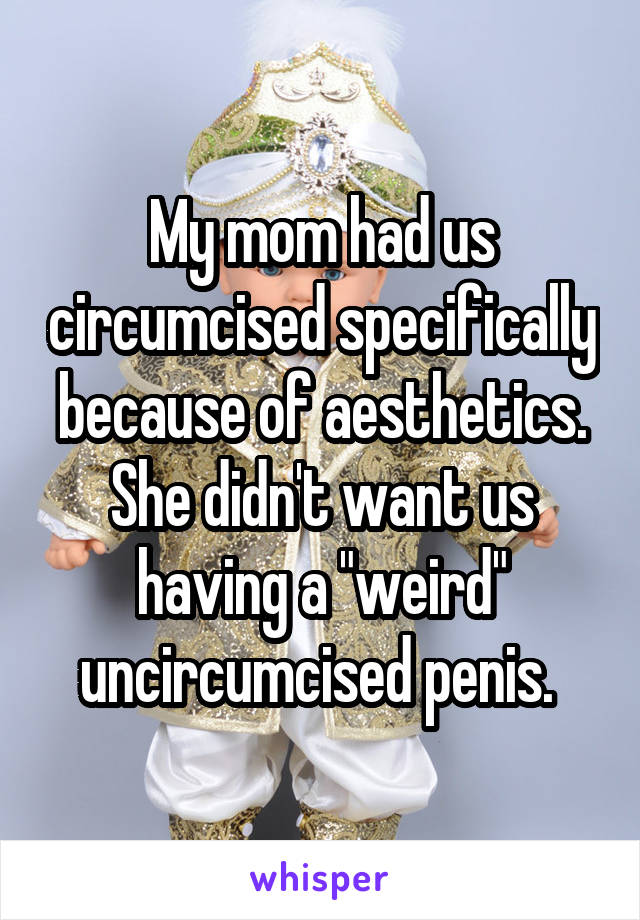 My mom had us circumcised specifically because of aesthetics. She didn't want us having a "weird" uncircumcised penis. 