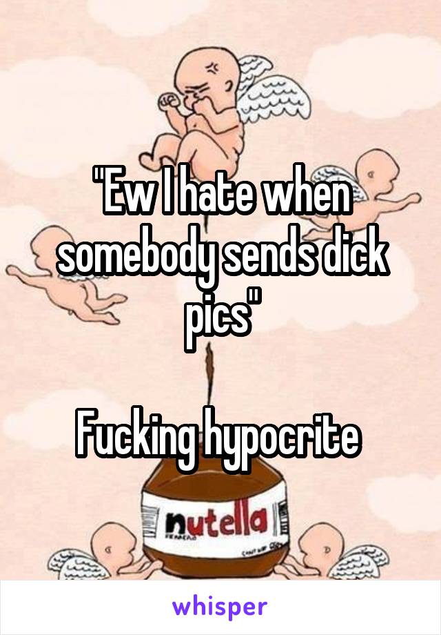 "Ew I hate when somebody sends dick pics"

Fucking hypocrite 