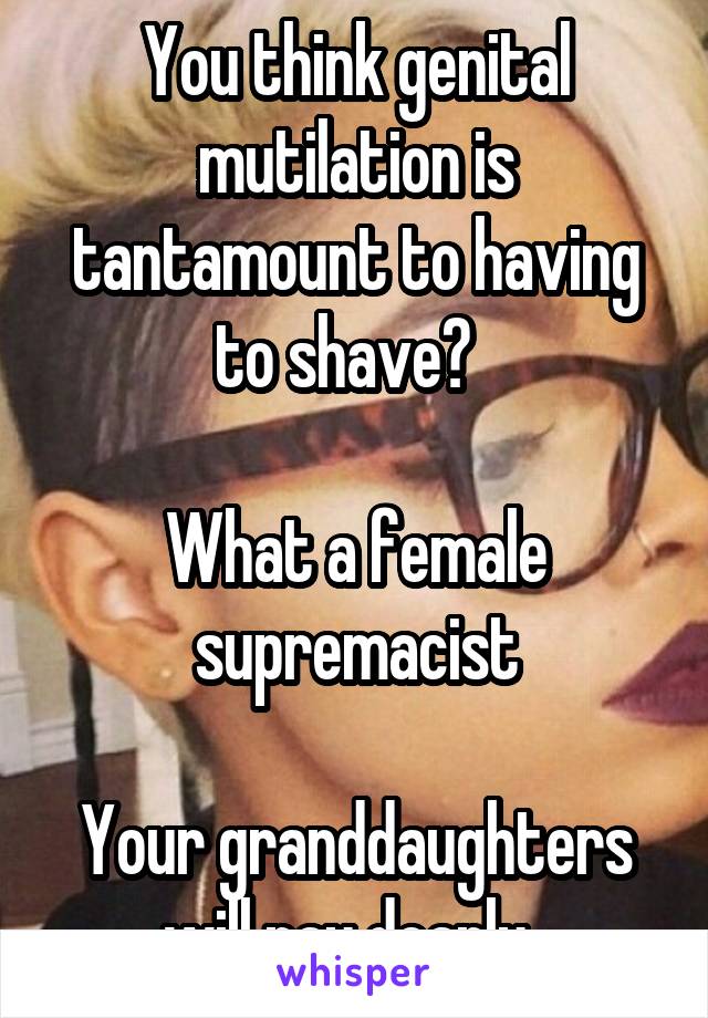 You think genital mutilation is tantamount to having to shave?  

What a female supremacist

Your granddaughters will pay dearly. 