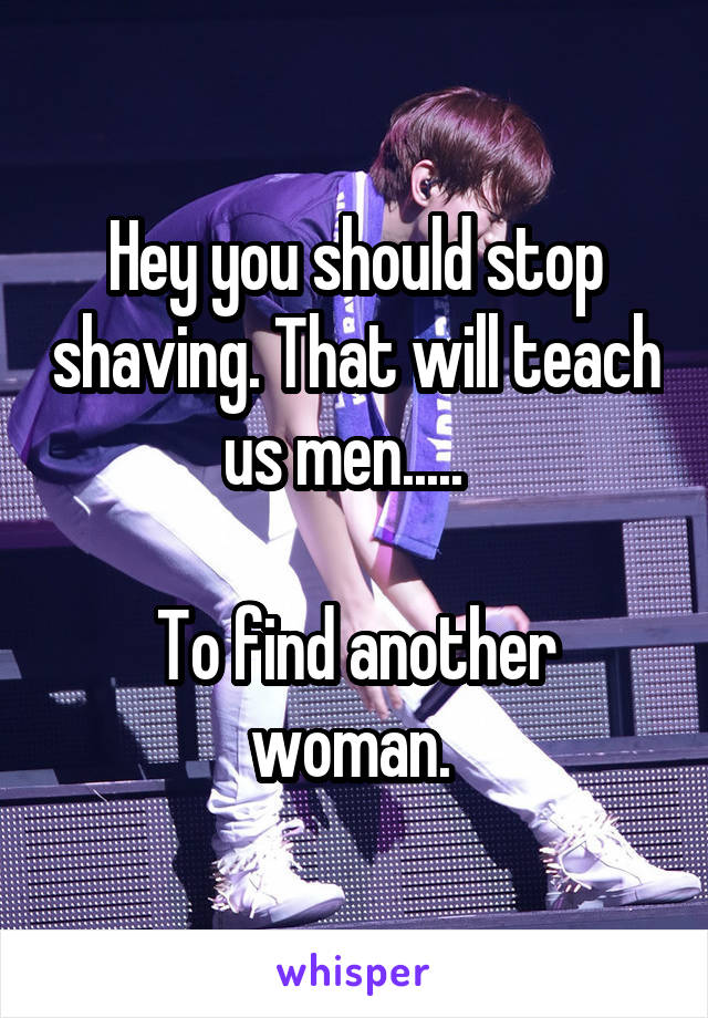 Hey you should stop shaving. That will teach us men.....  

To find another woman. 