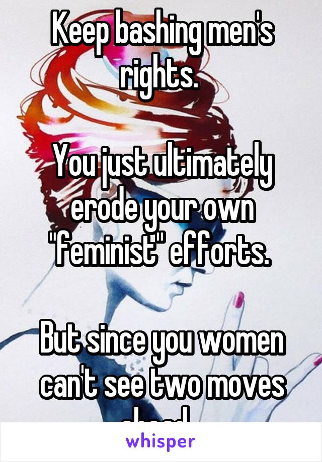 Keep bashing men's rights. 

You just ultimately erode your own "feminist" efforts. 

But since you women can't see two moves ahead...