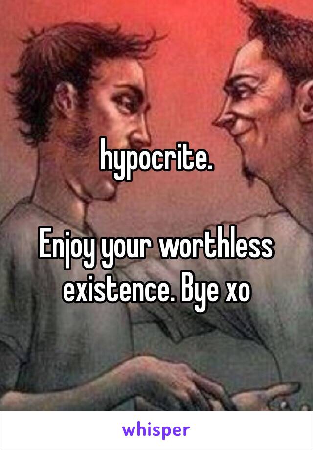 hypocrite. 

Enjoy your worthless existence. Bye xo