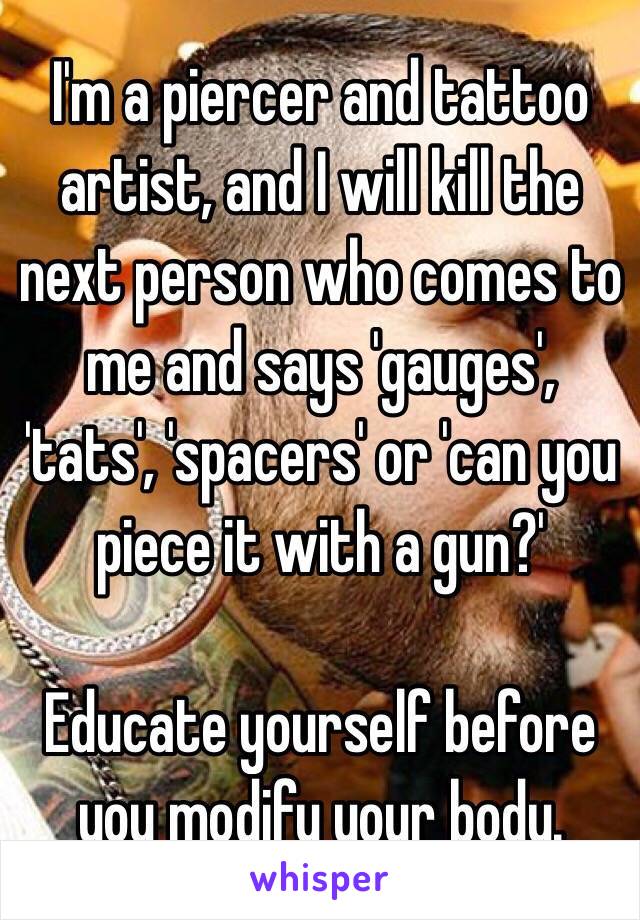I'm a piercer and tattoo artist, and I will kill the next person who comes to me and says 'gauges', 'tats', 'spacers' or 'can you piece it with a gun?'

Educate yourself before you modify your body.